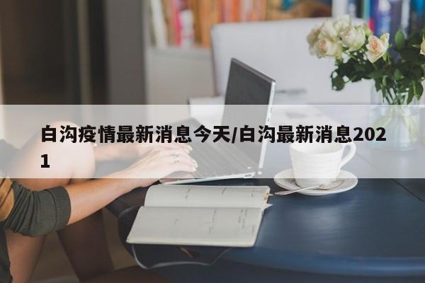 白沟疫情最新消息今天/白沟最新消息2021