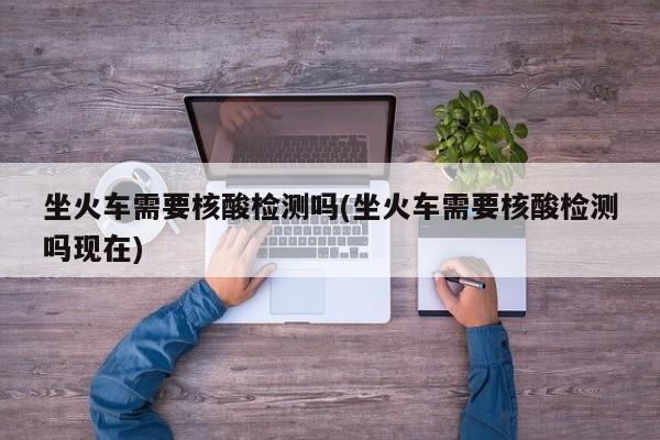 坐火车需要核酸检测吗(坐火车需要核酸检测吗现在)