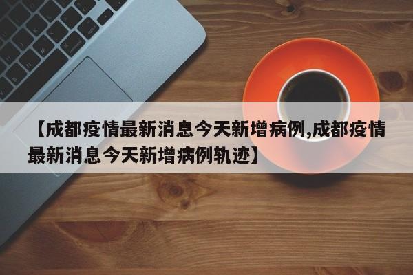 【成都疫情最新消息今天新增病例,成都疫情最新消息今天新增病例轨迹】