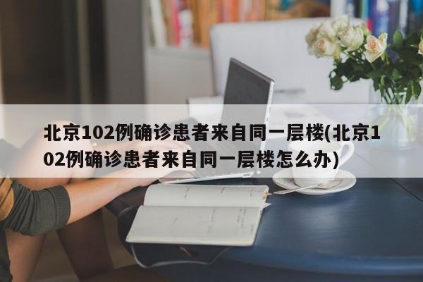 北京102例确诊患者来自同一层楼(北京102例确诊患者来自同一层楼怎么办)