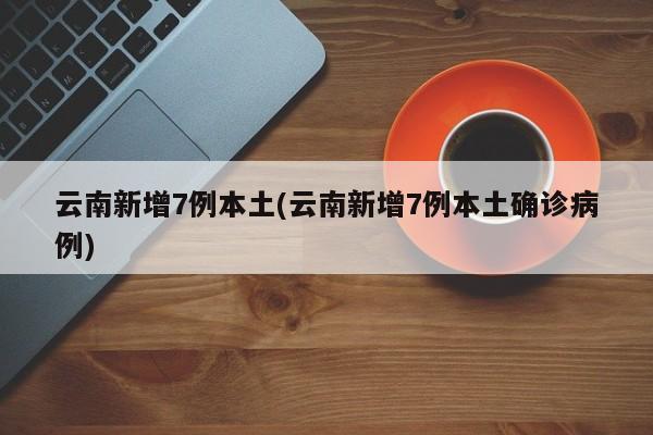 云南新增7例本土(云南新增7例本土确诊病例)