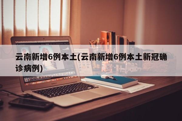 云南新增6例本土(云南新增6例本土新冠确诊病例)