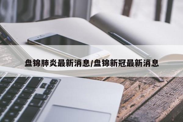 盘锦肺炎最新消息/盘锦新冠最新消息