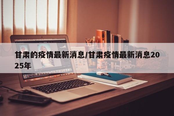 甘肃的疫情最新消息/甘肃疫情最新消息2025年