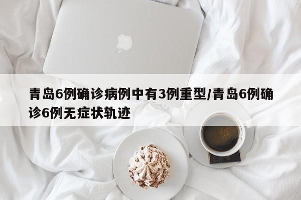 青岛6例确诊病例中有3例重型/青岛6例确诊6例无症状轨迹