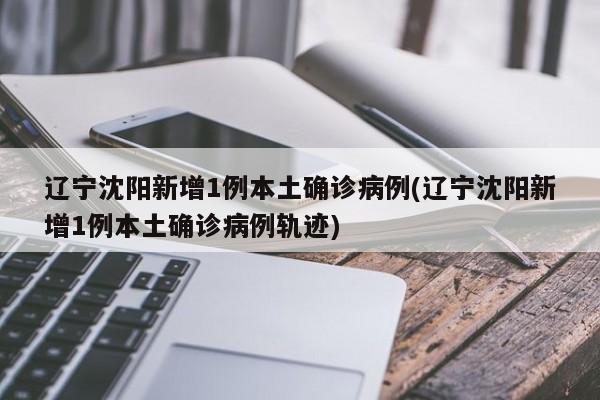 辽宁沈阳新增1例本土确诊病例(辽宁沈阳新增1例本土确诊病例轨迹)