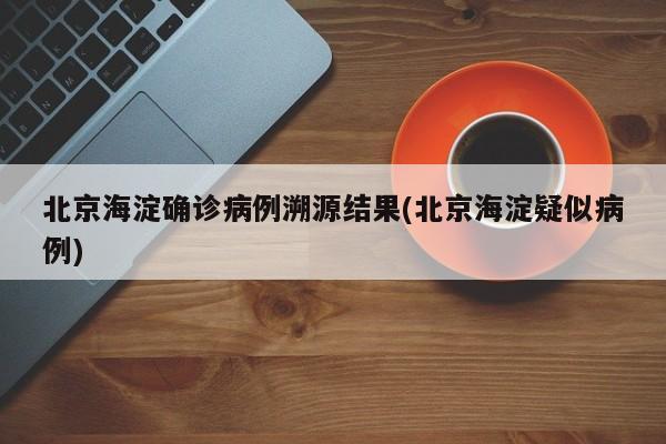 北京海淀确诊病例溯源结果(北京海淀疑似病例)