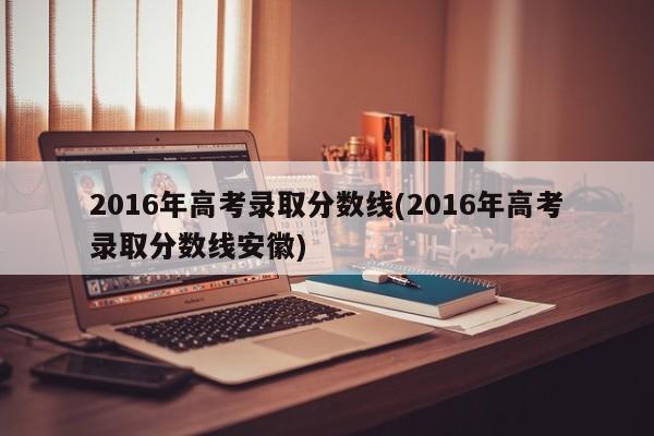 2016年高考录取分数线(2016年高考录取分数线安徽)