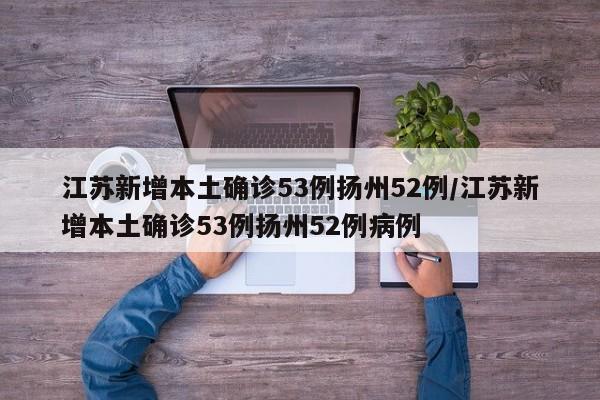 江苏新增本土确诊53例扬州52例/江苏新增本土确诊53例扬州52例病例