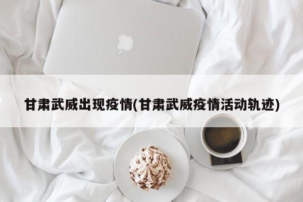 甘肃武威出现疫情(甘肃武威疫情活动轨迹)