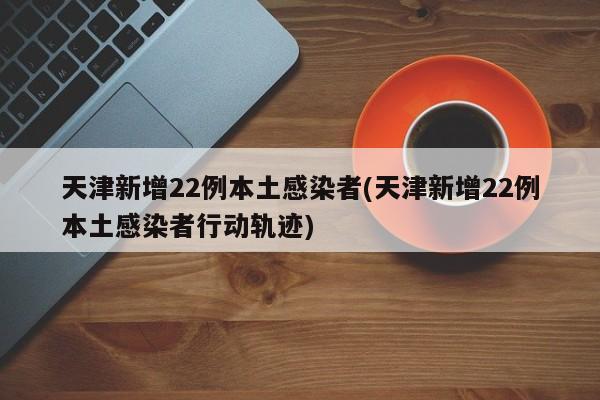 天津新增22例本土感染者(天津新增22例本土感染者行动轨迹)