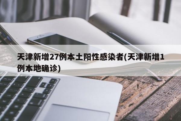 天津新增27例本土阳性感染者(天津新增1例本地确诊)