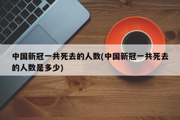 中国新冠一共死去的人数(中国新冠一共死去的人数是多少)