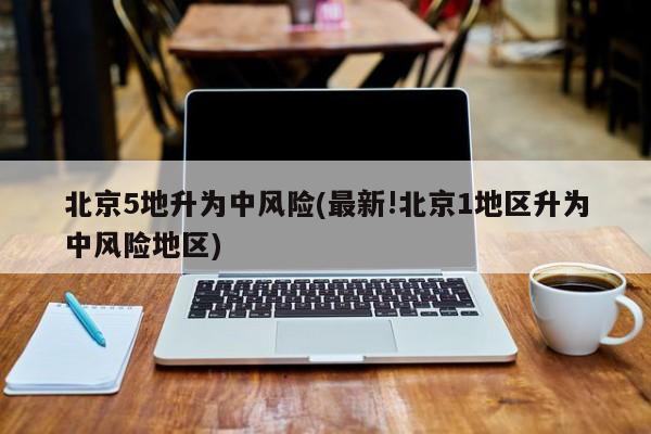 北京5地升为中风险(最新!北京1地区升为中风险地区)