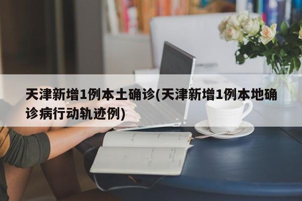 天津新增1例本土确诊(天津新增1例本地确诊病行动轨迹例)