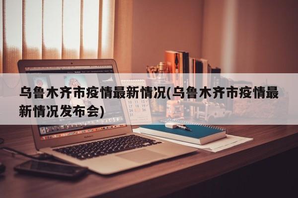乌鲁木齐市疫情最新情况(乌鲁木齐市疫情最新情况发布会)