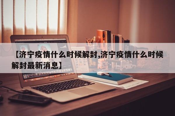 【济宁疫情什么时候解封,济宁疫情什么时候解封最新消息】