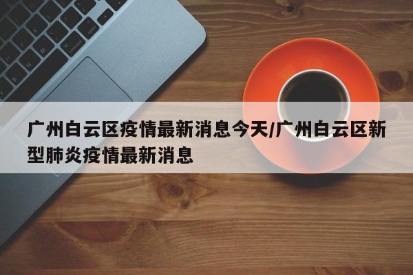 广州白云区疫情最新消息今天/广州白云区新型肺炎疫情最新消息