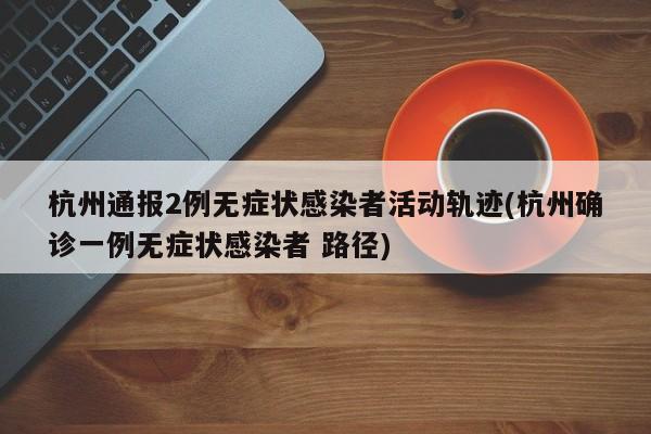杭州通报2例无症状感染者活动轨迹(杭州确诊一例无症状感染者 路径)