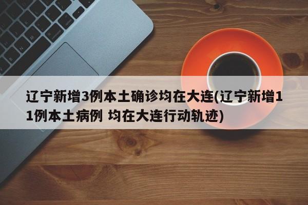辽宁新增3例本土确诊均在大连(辽宁新增11例本土病例 均在大连行动轨迹)