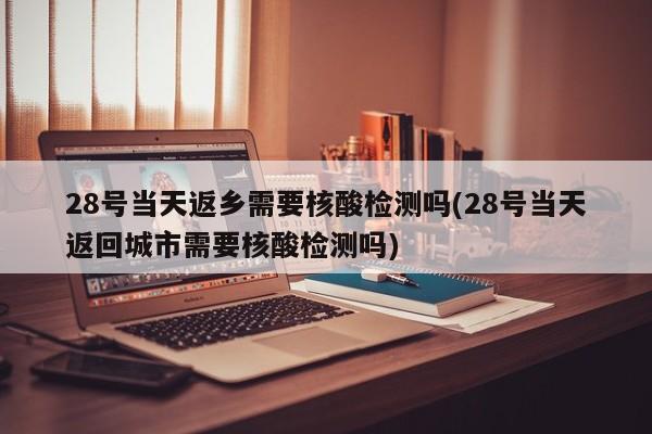 28号当天返乡需要核酸检测吗(28号当天返回城市需要核酸检测吗)