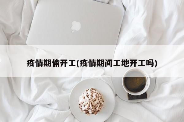 疫情期偷开工(疫情期间工地开工吗)