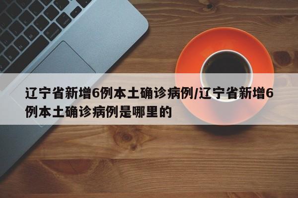 辽宁省新增6例本土确诊病例/辽宁省新增6例本土确诊病例是哪里的