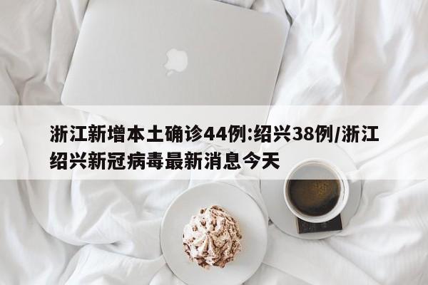 浙江新增本土确诊44例:绍兴38例/浙江绍兴新冠病毒最新消息今天