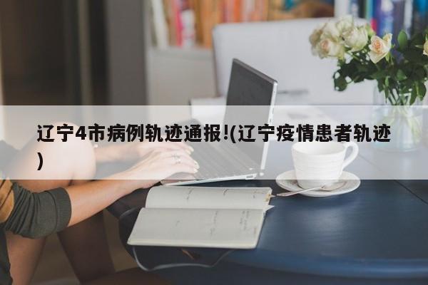 辽宁4市病例轨迹通报!(辽宁疫情患者轨迹)