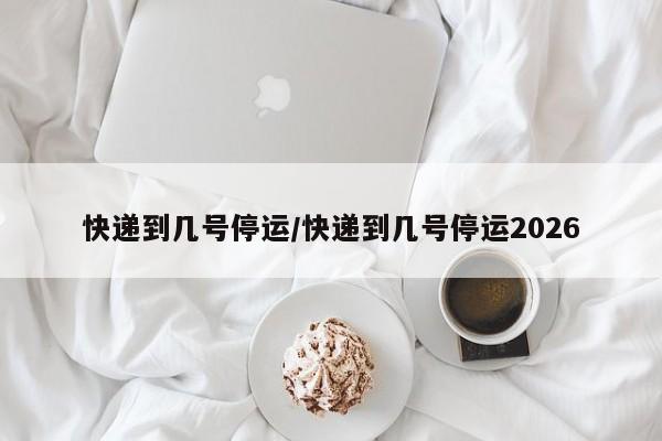 快递到几号停运/快递到几号停运2026