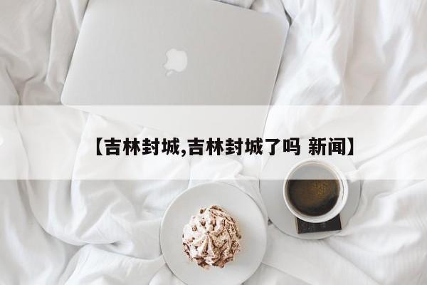 【吉林封城,吉林封城了吗 新闻】