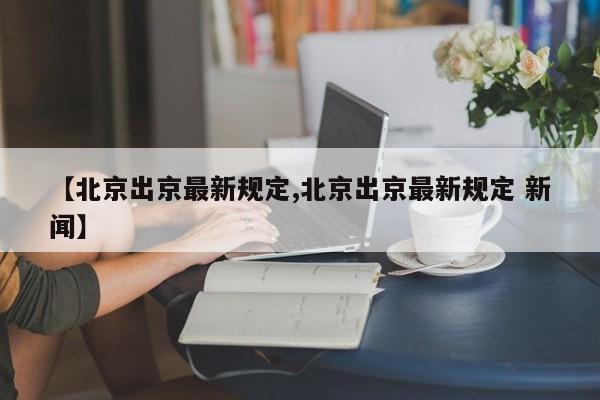 【北京出京最新规定,北京出京最新规定 新闻】