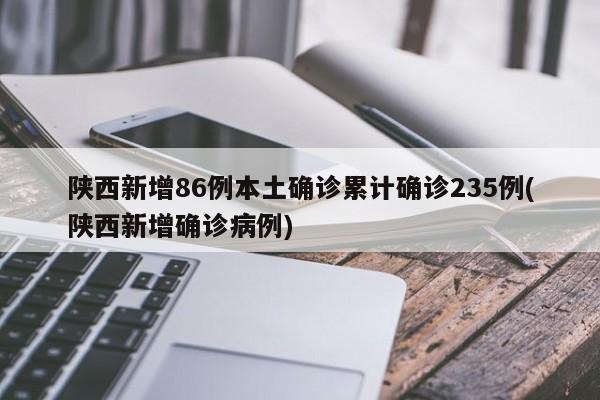 陕西新增86例本土确诊累计确诊235例(陕西新增确诊病例)