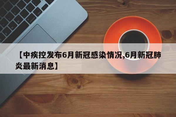 【中疾控发布6月新冠感染情况,6月新冠肺炎最新消息】