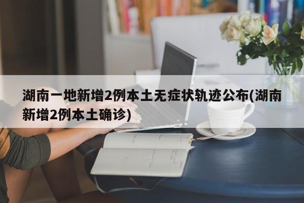 湖南一地新增2例本土无症状轨迹公布(湖南新增2例本土确诊)