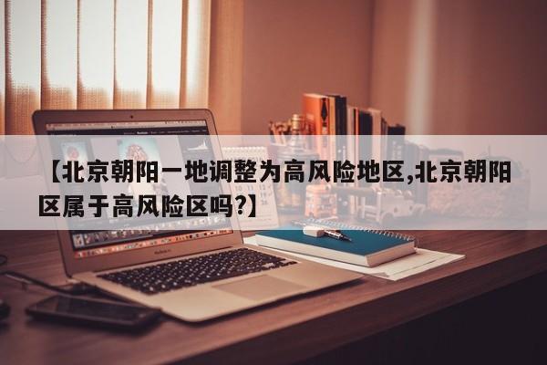 【北京朝阳一地调整为高风险地区,北京朝阳区属于高风险区吗?】
