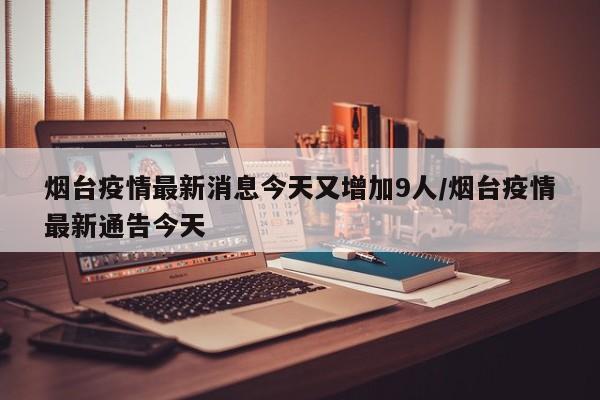 烟台疫情最新消息今天又增加9人/烟台疫情最新通告今天