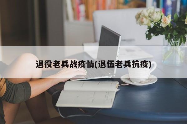 退役老兵战疫情(退伍老兵抗疫)