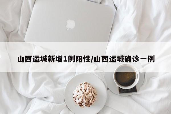 山西运城新增1例阳性/山西运城确诊一例