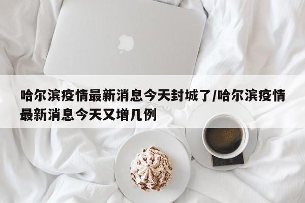哈尔滨疫情最新消息今天封城了/哈尔滨疫情最新消息今天又增几例
