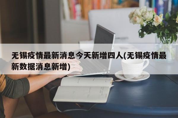 无锡疫情最新消息今天新增四人(无锡疫情最新数据消息新增)