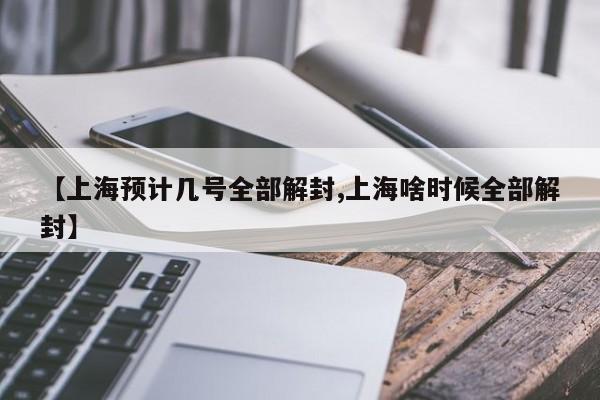 【上海预计几号全部解封,上海啥时候全部解封】