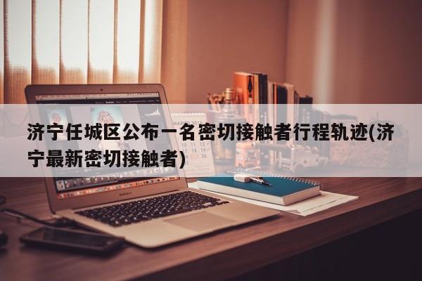 济宁任城区公布一名密切接触者行程轨迹(济宁最新密切接触者)