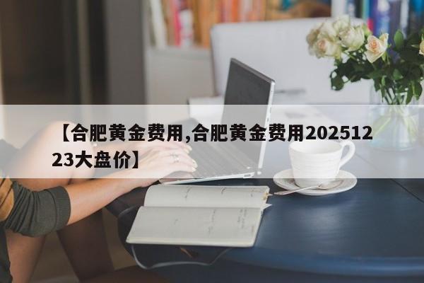 【合肥黄金费用,合肥黄金费用20251223大盘价】