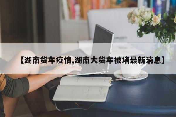 【湖南货车疫情,湖南大货车被堵最新消息】