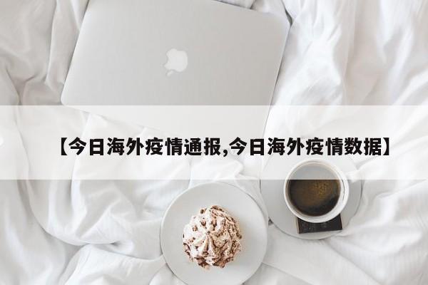 【今日海外疫情通报,今日海外疫情数据】