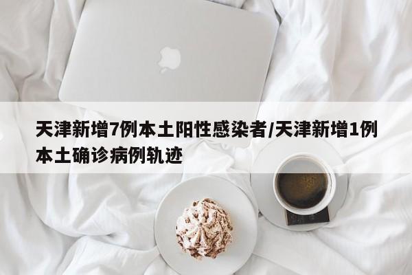 天津新增7例本土阳性感染者/天津新增1例本土确诊病例轨迹