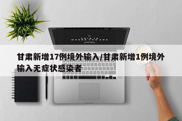 甘肃新增17例境外输入/甘肃新增1例境外输入无症状感染者