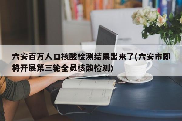 六安百万人口核酸检测结果出来了(六安市即将开展第三轮全员核酸检测)