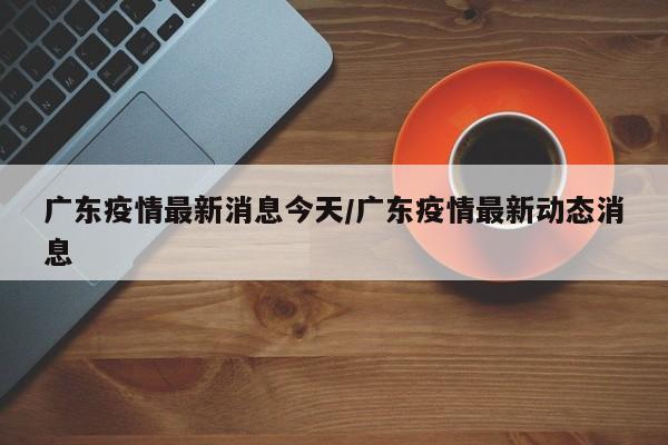 广东疫情最新消息今天/广东疫情最新动态消息